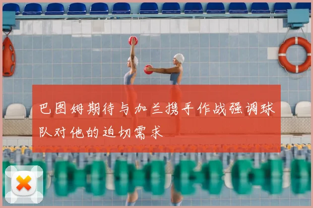 巴图姆期待与加兰携手作战强调球队对他的迫切需求