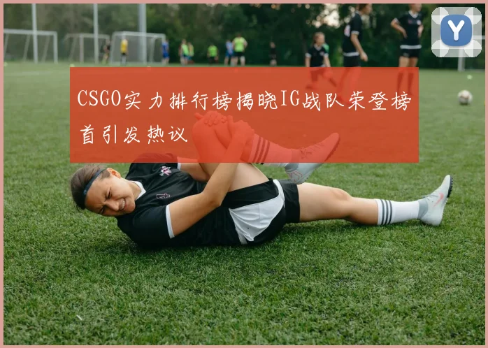 CSGO实力排行榜揭晓IG战队荣登榜首引发热议