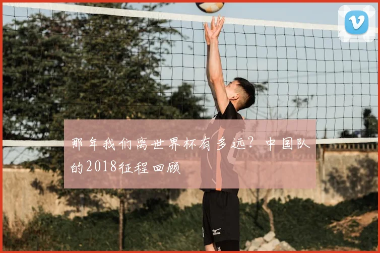 那年我们离世界杯有多远？中国队的2018征程回顾