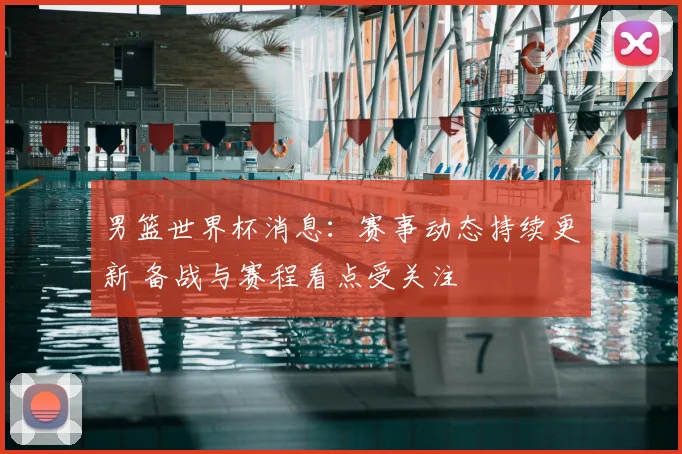 男篮世界杯消息:赛事动态持续更新 备战与赛程看点受关注