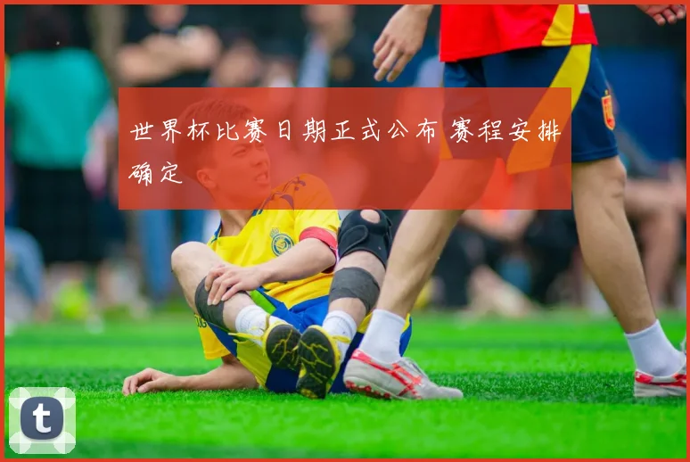 世界杯比赛日期正式公布 赛程安排确定