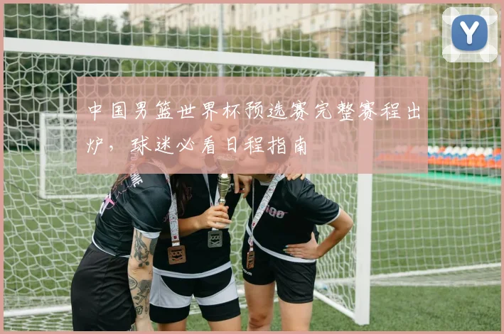 中国男篮世界杯预选赛完整赛程出炉，球迷必看日程指南