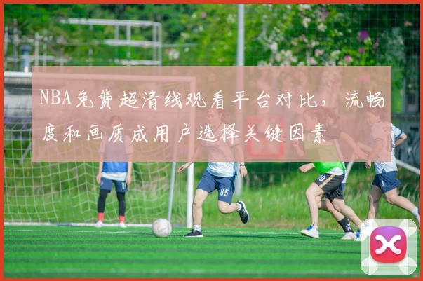NBA免费超清线观看平台对比，流畅度和画质成用户选择关键因素