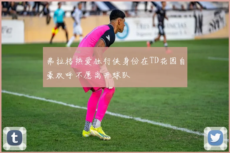 弗拉格热爱独行侠身份在TD花园自豪欢呼不愿离开球队